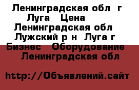 Ленинградская обл. г.Луга › Цена ­ 1 - Ленинградская обл., Лужский р-н, Луга г. Бизнес » Оборудование   . Ленинградская обл.